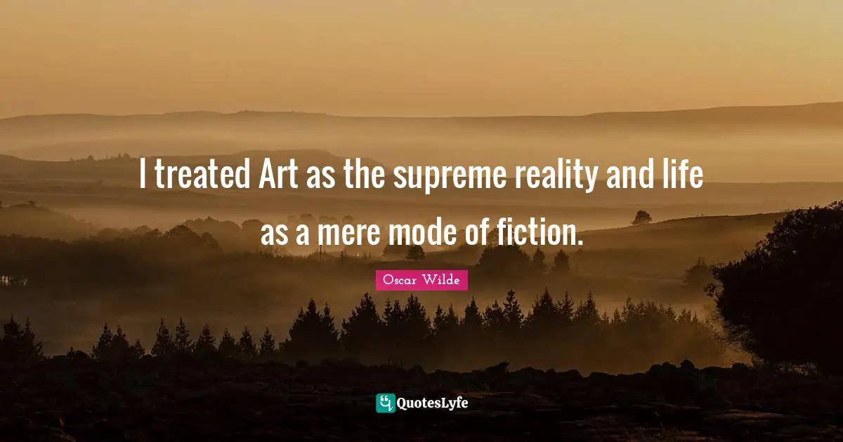 I treated Art as the supreme reality and life as a mere mode of fiction.