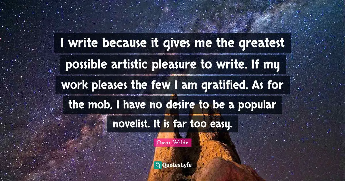 I write because it gives me the greatest possible artistic pleasure to write. If my work pleases the few I am gratified. As for the mob, I have no desire to be a popular novelist. It is far too easy.