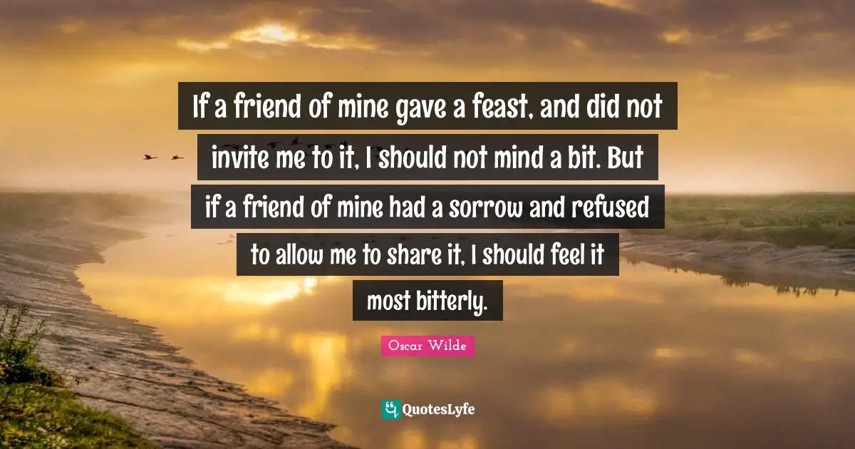 If a friend of mine gave a feast, and did not invite me to it, I should not mind a bit. But if a friend of mine had a sorrow and refused to allow me to share it, I should feel it most bitterly.