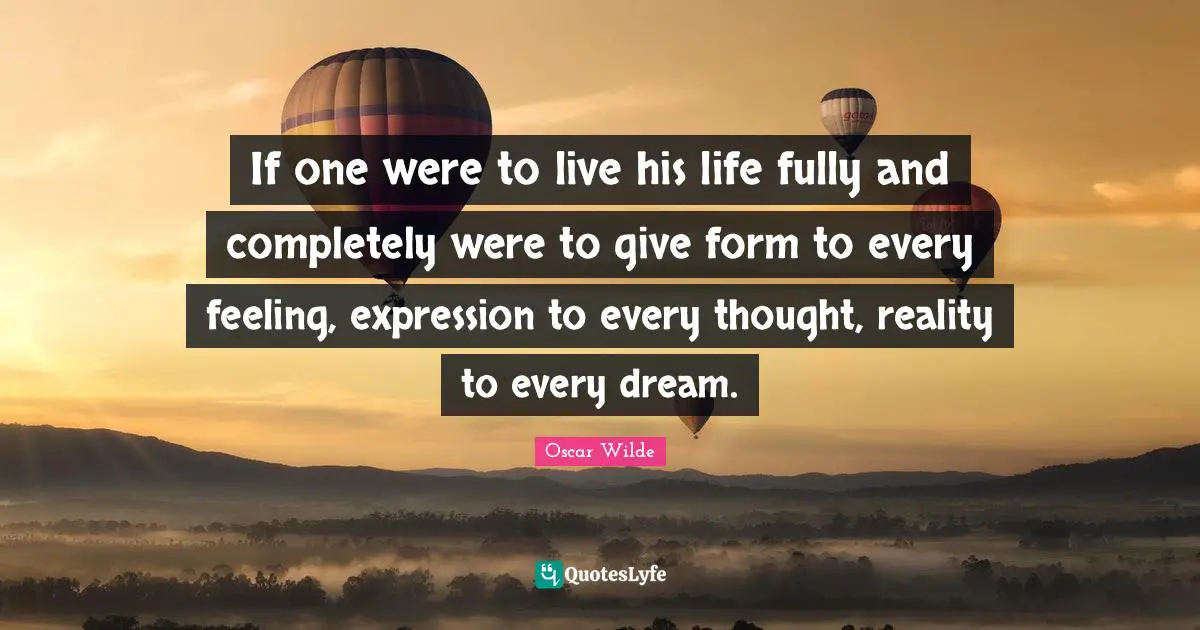 If one were to live his life fully and completely were to give form to every feeling, expression to every thought, reality to every dream.