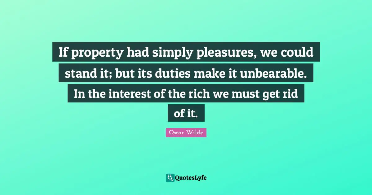 If property had simply pleasures, we could stand it; but its duties make it unbearable. In the interest of the rich we must get rid of it.