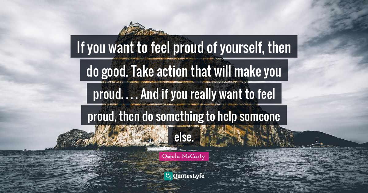 If you want to feel proud of yourself, then do good. Take action that will make you proud. . . . And if you really want to feel proud, then do something to help someone else.