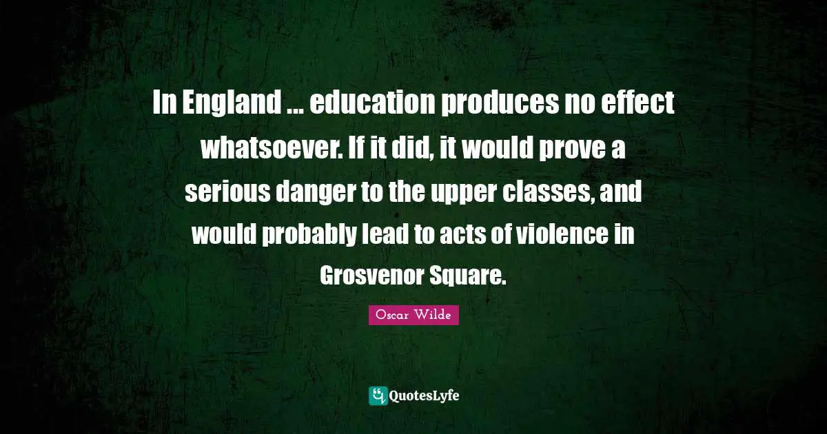 In England ... education produces no effect whatsoever. If it did, it would prove a serious danger to the upper classes, and would probably lead to acts of violence in Grosvenor Square.