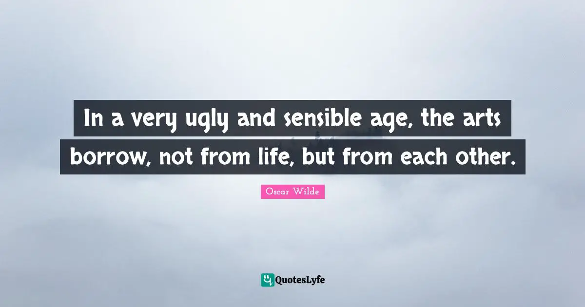 In a very ugly and sensible age, the arts borrow, not from life, but from each other.