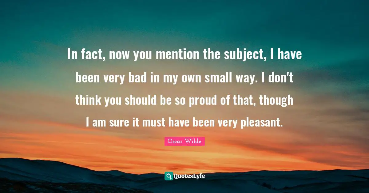 In fact, now you mention the subject, I have been very bad in my own small way. I don't think you should be so proud of that, though I am sure it must have been very pleasant.