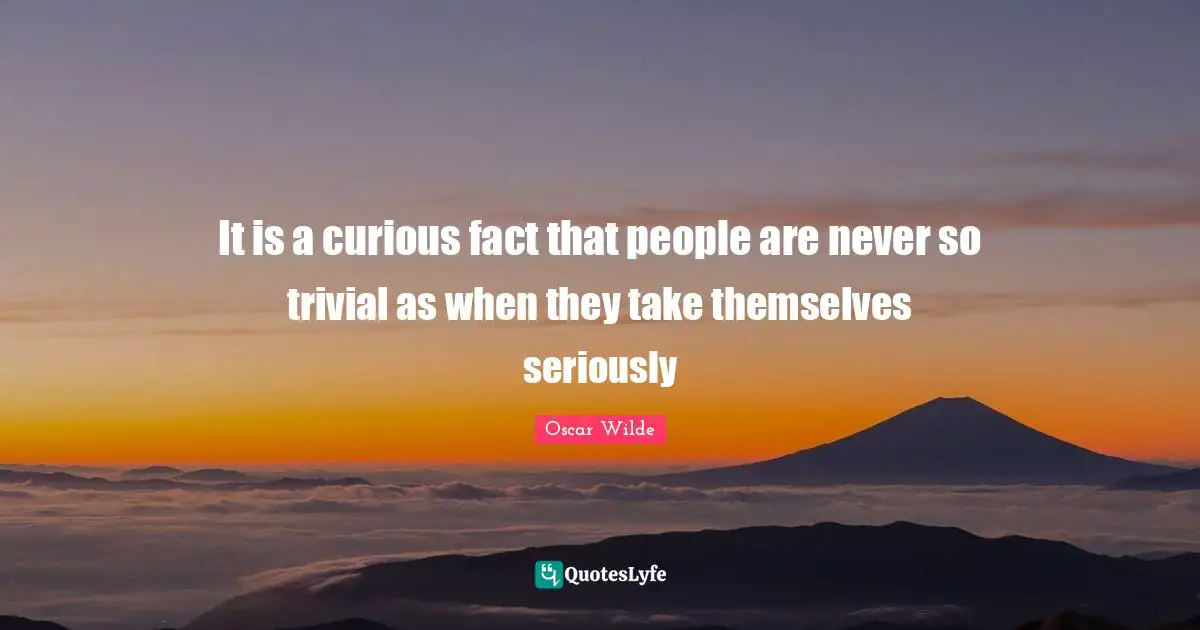 It is a curious fact that people are never so trivial as when they take themselves seriously