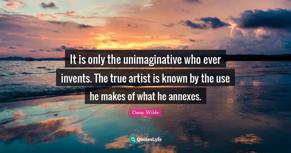 It is only the unimaginative who ever invents. The true artist is known by the use he makes of what he annexes.