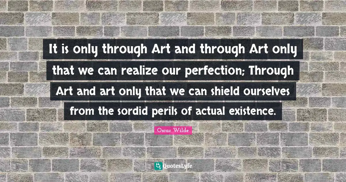 It is only through Art and through Art only that we can realize our perfection; Through Art and art only that we can shield ourselves from the sordid perils of actual existence.