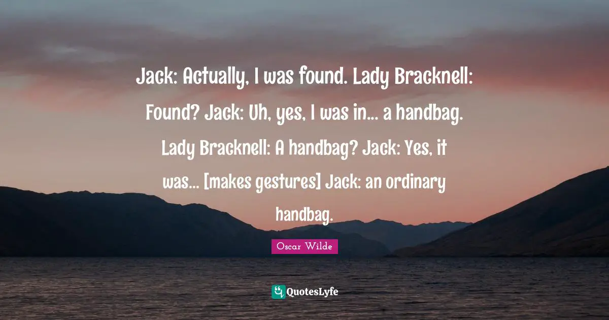 Jack: Actually, I was found. Lady Bracknell: Found? Jack: Uh, yes, I was in... a handbag. Lady Bracknell: A handbag? Jack: Yes, it was... [makes gestures] Jack: an ordinary handbag.