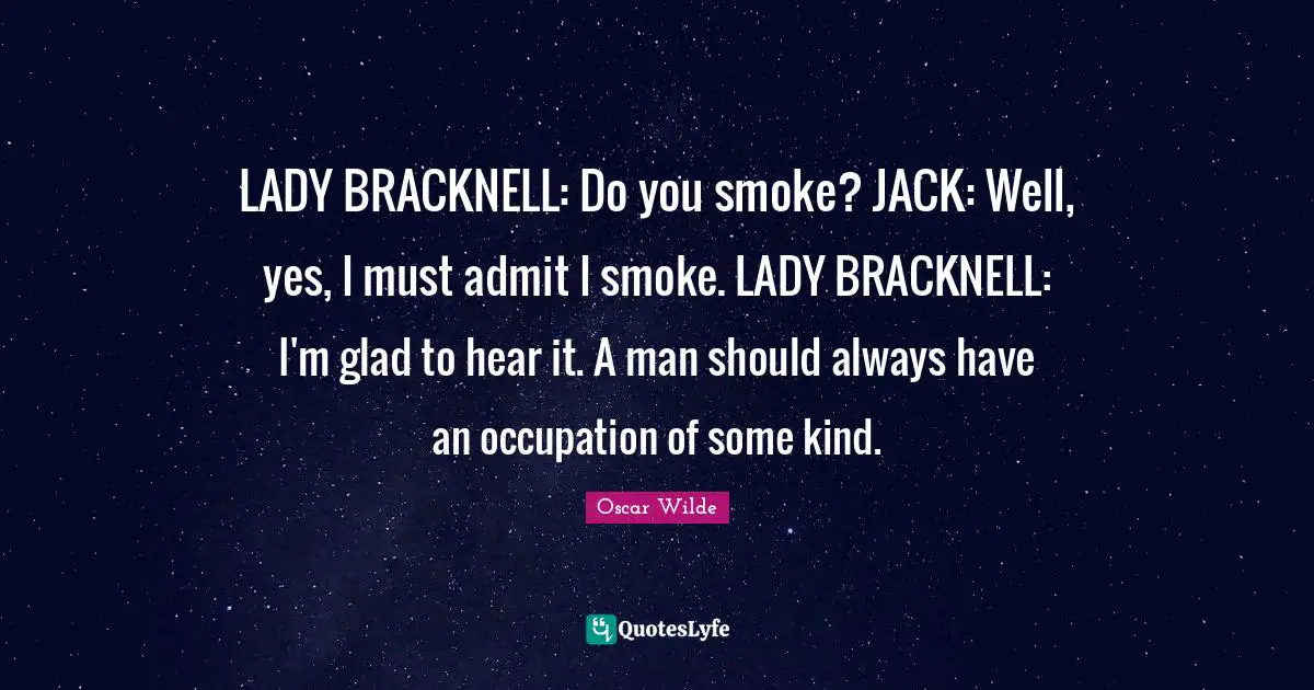 LADY BRACKNELL: Do you smoke? JACK: Well, yes, I must admit I smoke. LADY BRACKNELL: I'm glad to hear it. A man should always have an occupation of some kind.