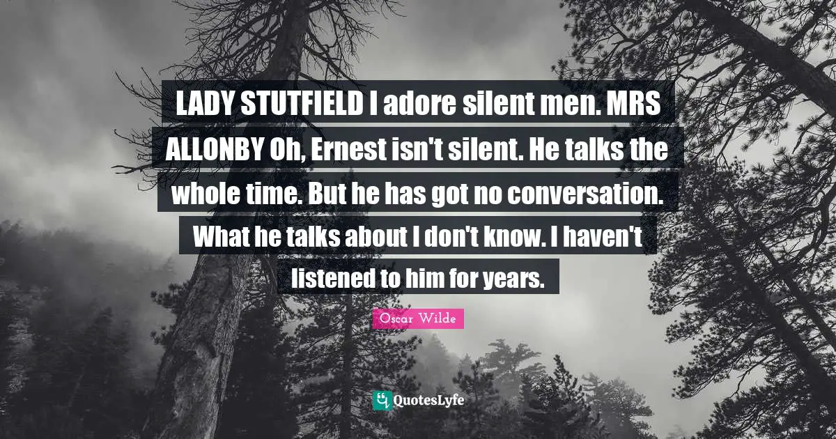 LADY STUTFIELD I adore silent men. MRS ALLONBY Oh, Ernest isn't silent. He talks the whole time. But he has got no conversation. What he talks about I don't know. I haven't listened to him for years.