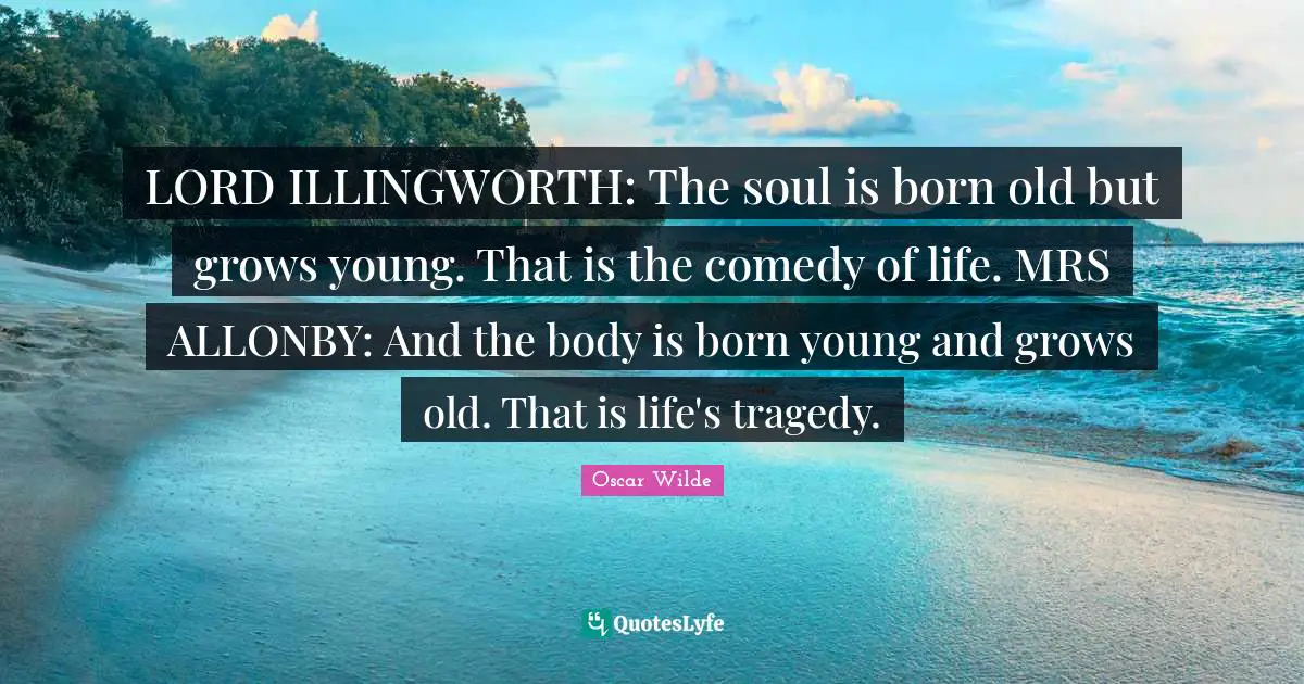 LORD ILLINGWORTH: The soul is born old but grows young. That is the comedy of life. MRS ALLONBY: And the body is born young and grows old. That is life's tragedy.