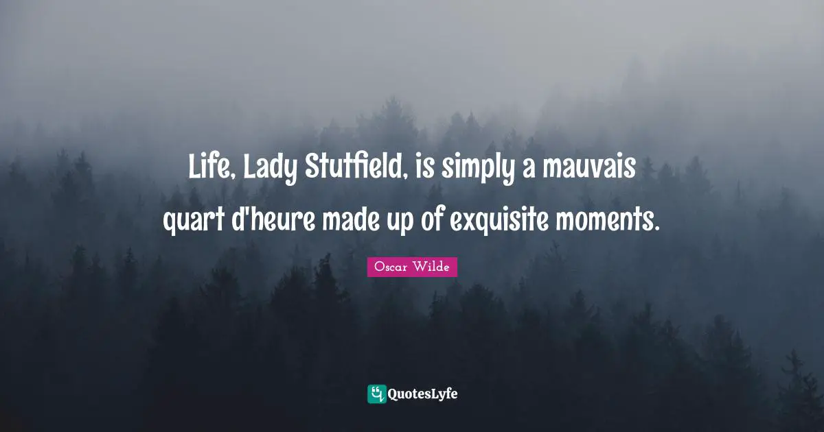 Life, Lady Stutfield, is simply a mauvais quart d'heure made up of exquisite moments.