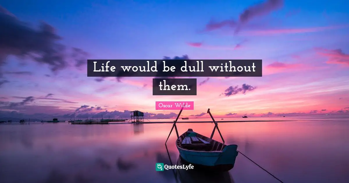 Life would be dull without them.