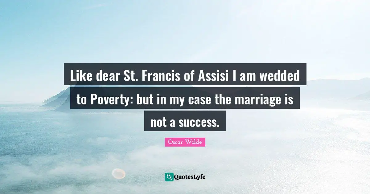 Like dear St. Francis of Assisi I am wedded to Poverty: but in my case the marriage is not a success.