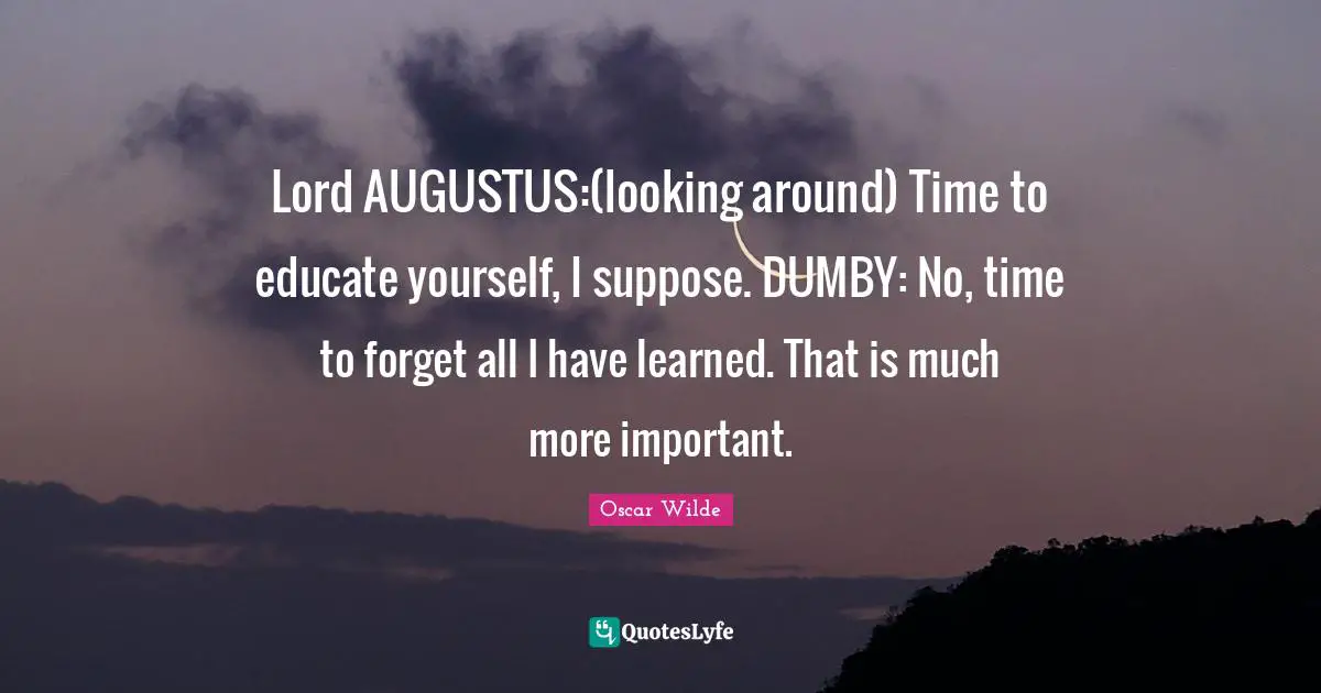 Lord AUGUSTUS:(looking around) Time to educate yourself, I suppose. DUMBY: No, time to forget all I have learned. That is much more important.