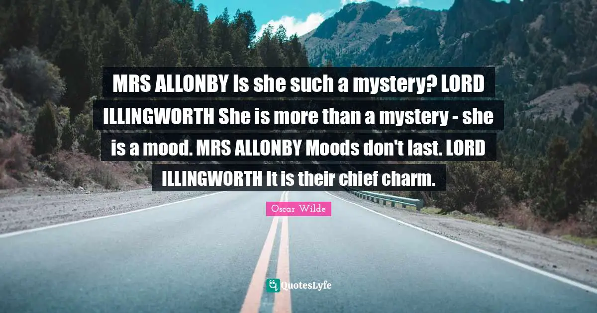 MRS ALLONBY Is she such a mystery? LORD ILLINGWORTH She is more than a mystery - she is a mood. MRS ALLONBY Moods don't last. LORD ILLINGWORTH It is their chief charm.
