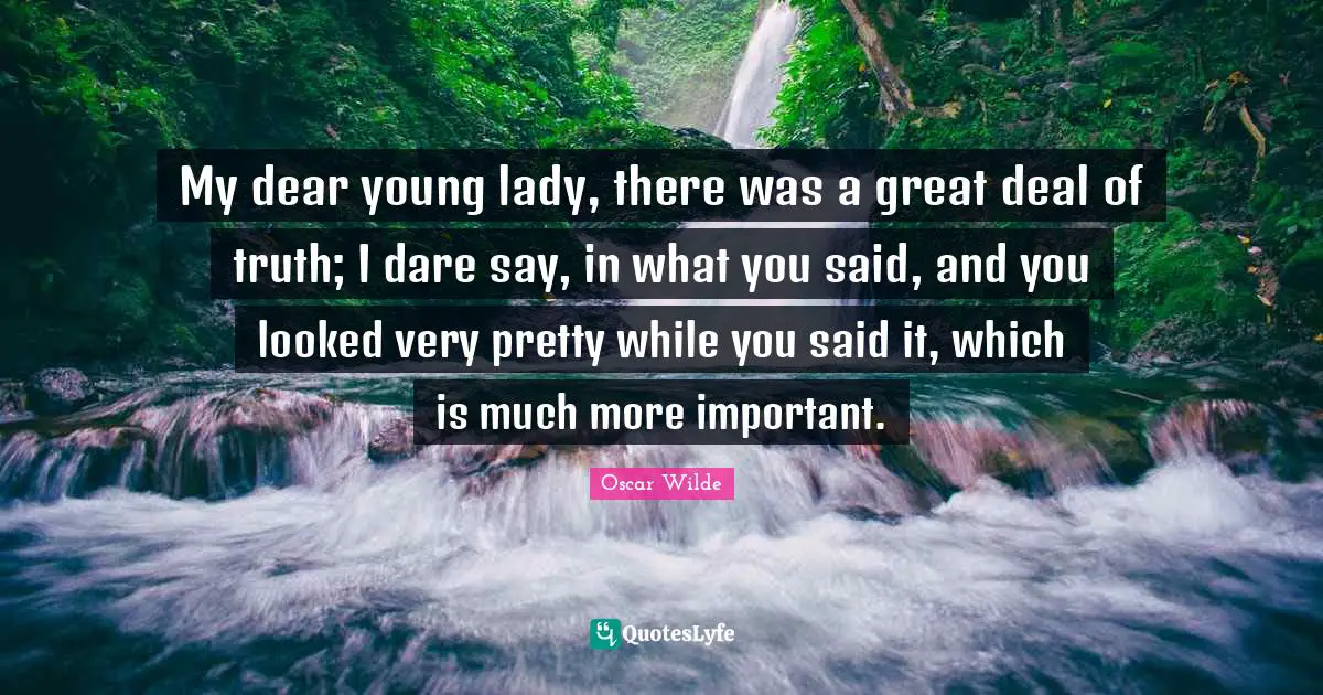 My dear young lady, there was a great deal of truth; I dare say, in what you said, and you looked very pretty while you said it, which is much more important.
