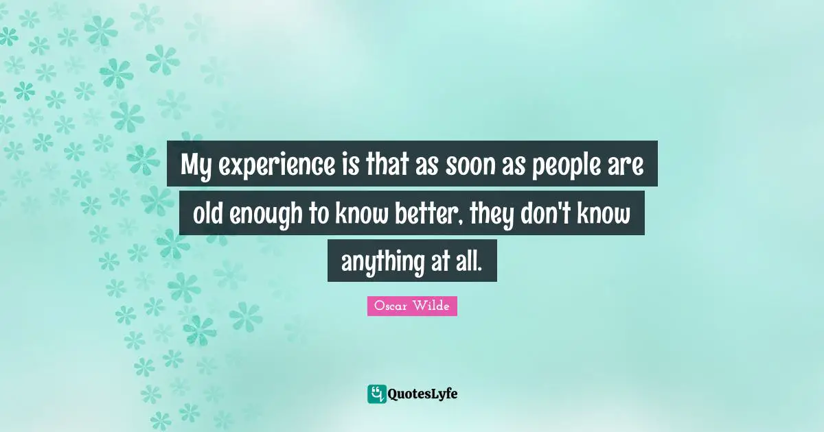 My experience is that as soon as people are old enough to know better, they don't know anything at all.