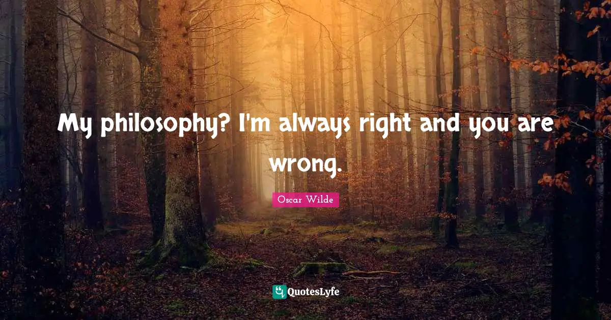 My philosophy? I'm always right and you are wrong.