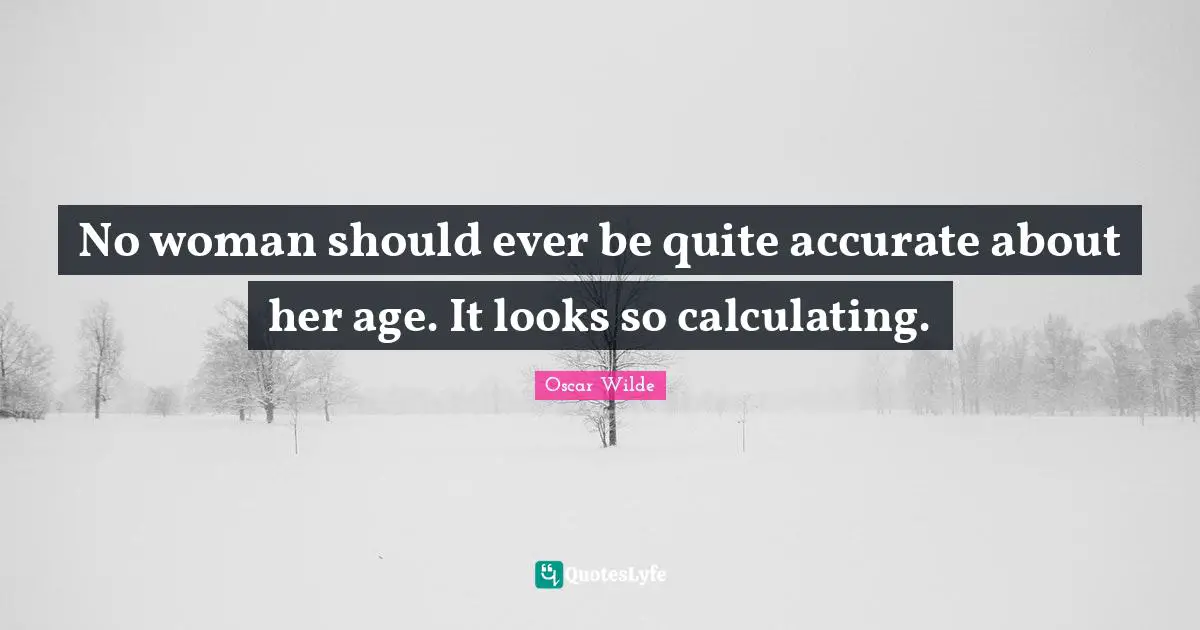 No woman should ever be quite accurate about her age. It looks so calculating.