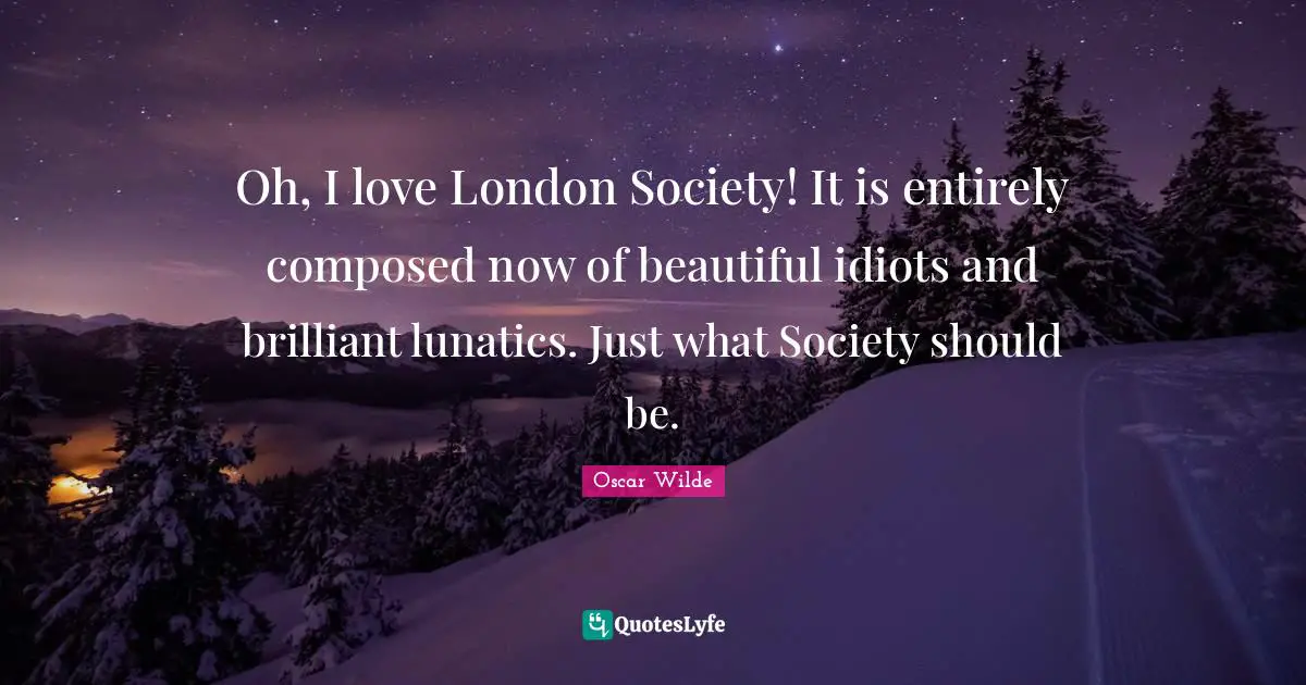 Oh, I love London Society! It is entirely composed now of beautiful idiots and brilliant lunatics. Just what Society should be.