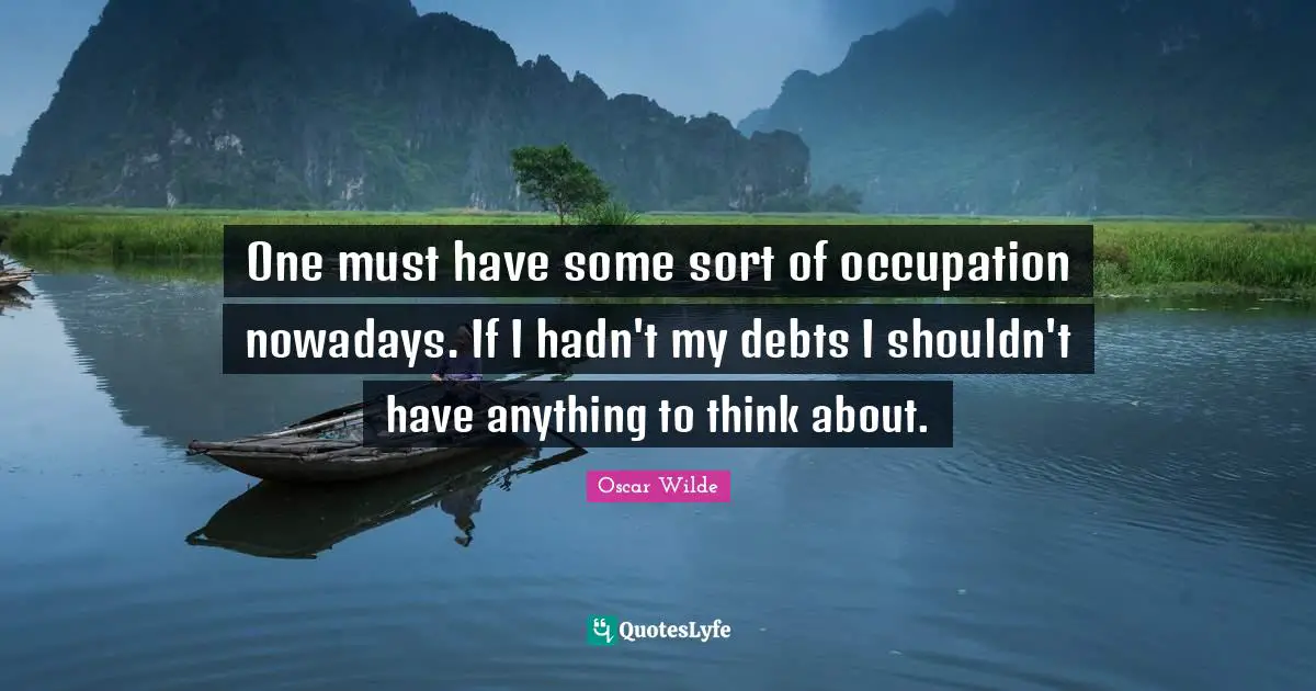 One must have some sort of occupation nowadays. If I hadn't my debts I shouldn't have anything to think about.
