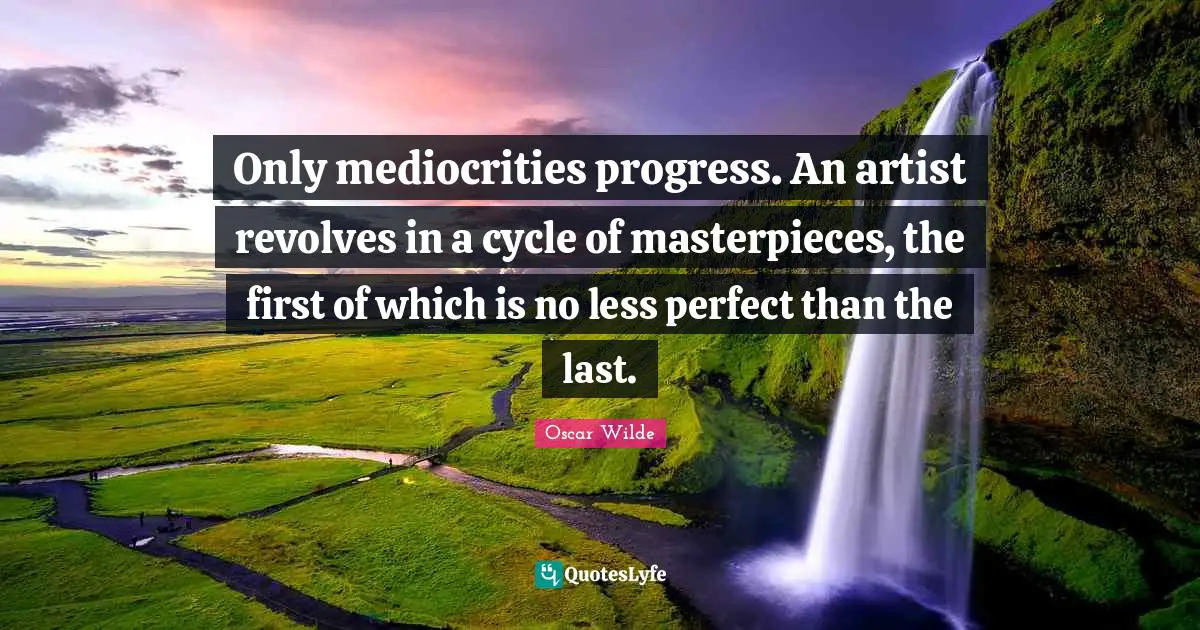 Only mediocrities progress. An artist revolves in a cycle of masterpieces, the first of which is no less perfect than the last.