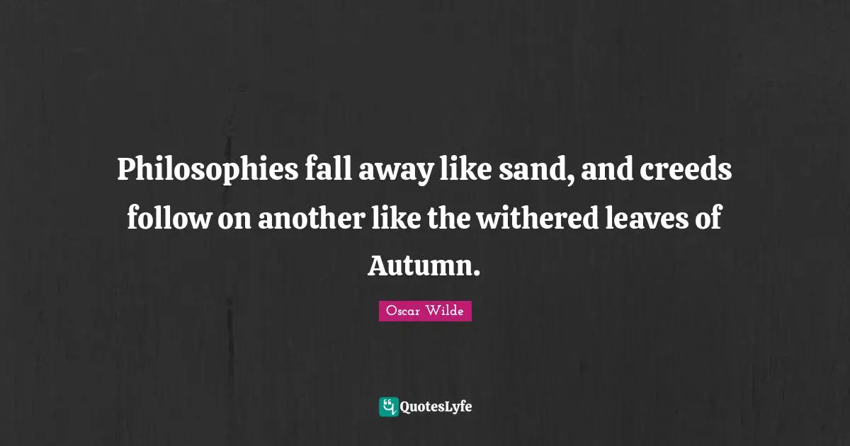 Philosophies fall away like sand, and creeds follow on another like the withered leaves of Autumn.