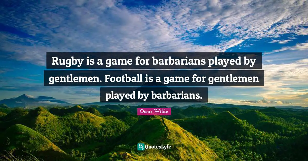 Rugby is a game for barbarians played by gentlemen. Football is a game for gentlemen played by barbarians.
