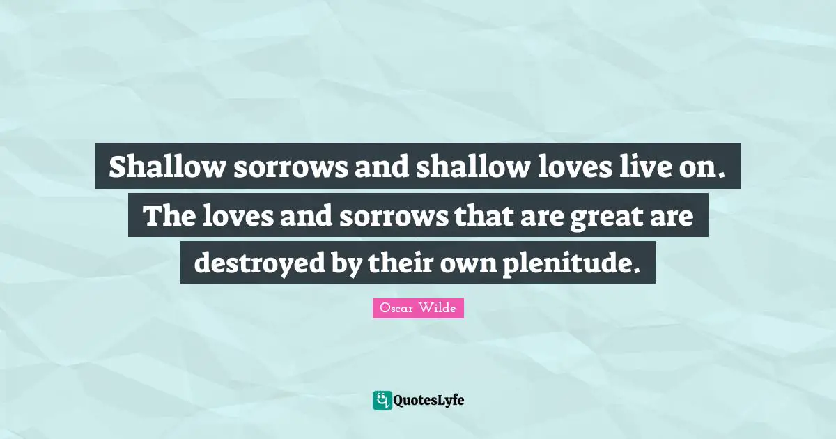 Shallow sorrows and shallow loves live on. The loves and sorrows that are great are destroyed by their own plenitude.