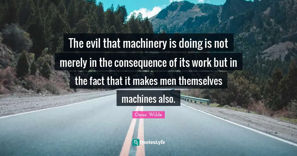 The evil that machinery is doing is not merely in the consequence of its work but in the fact that it makes men themselves machines also.