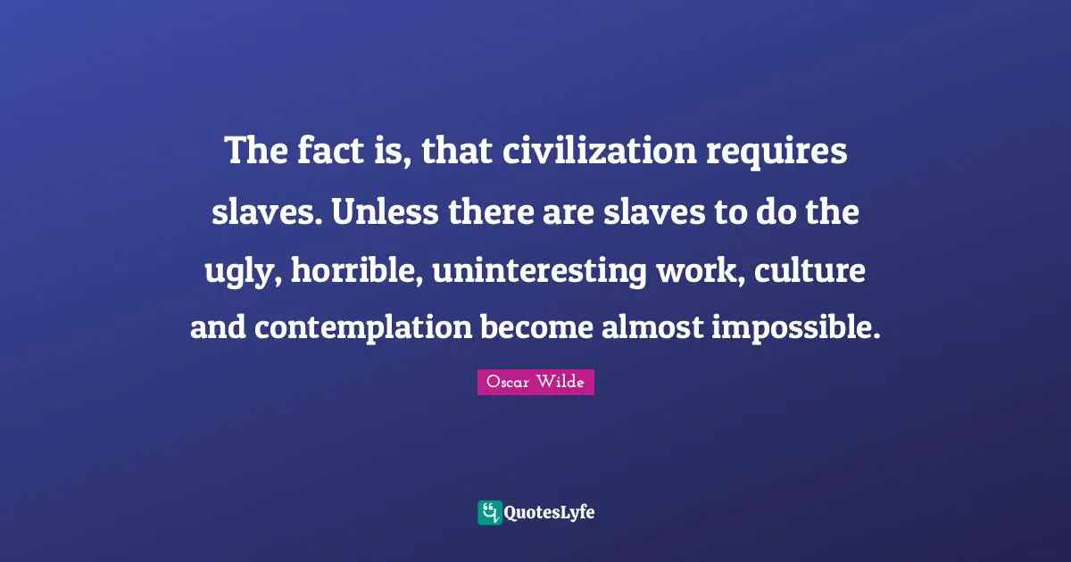 The fact is, that civilization requires slaves. Unless there are slaves to do the ugly, horrible, uninteresting work, culture and contemplation become almost impossible.