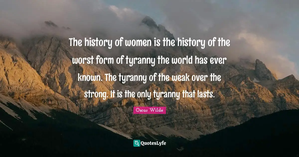 The history of women is the history of the worst form of tyranny the world has ever known. The tyranny of the weak over the strong. It is the only tyranny that lasts.