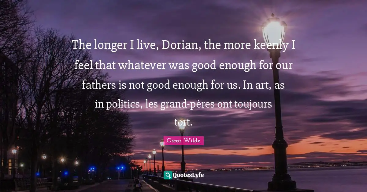 The longer I live, Dorian, the more keenly I feel that whatever was good enough for our fathers is not good enough for us. In art, as in politics, les grand-pères ont toujours tort.
