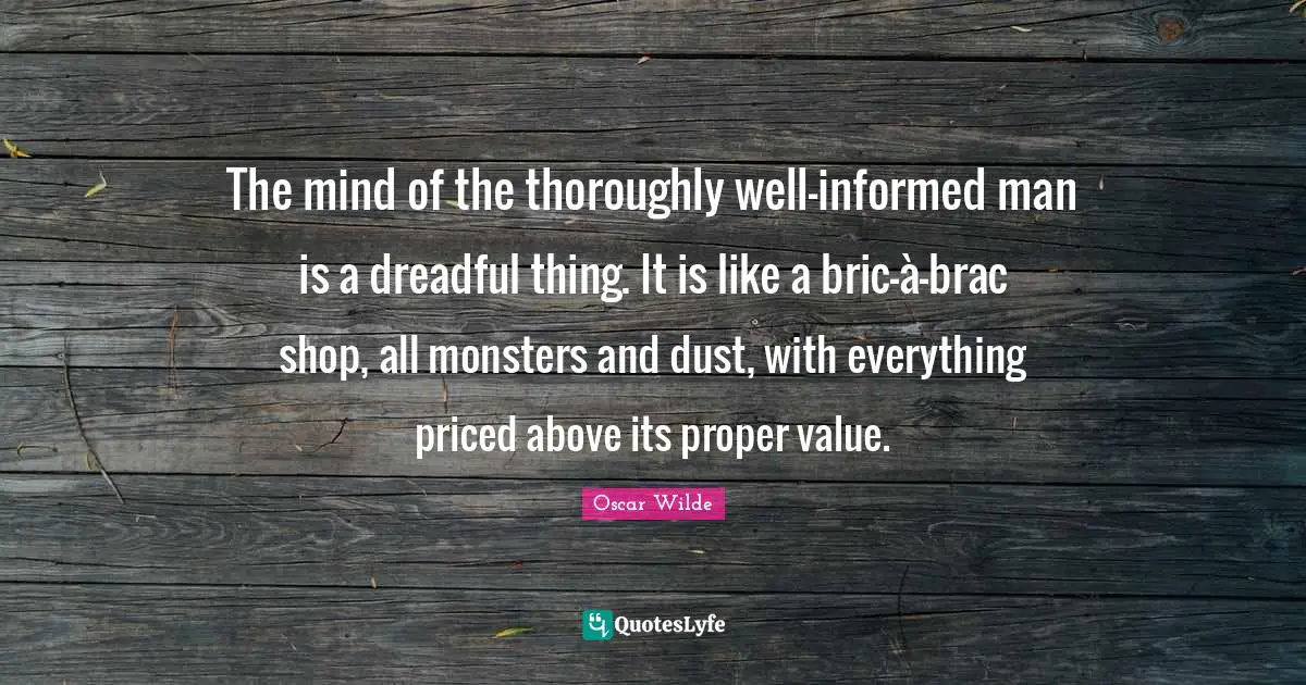 The mind of the thoroughly well-informed man is a dreadful thing. It is like a bric-à-brac shop, all monsters and dust, with everything priced above its proper value.