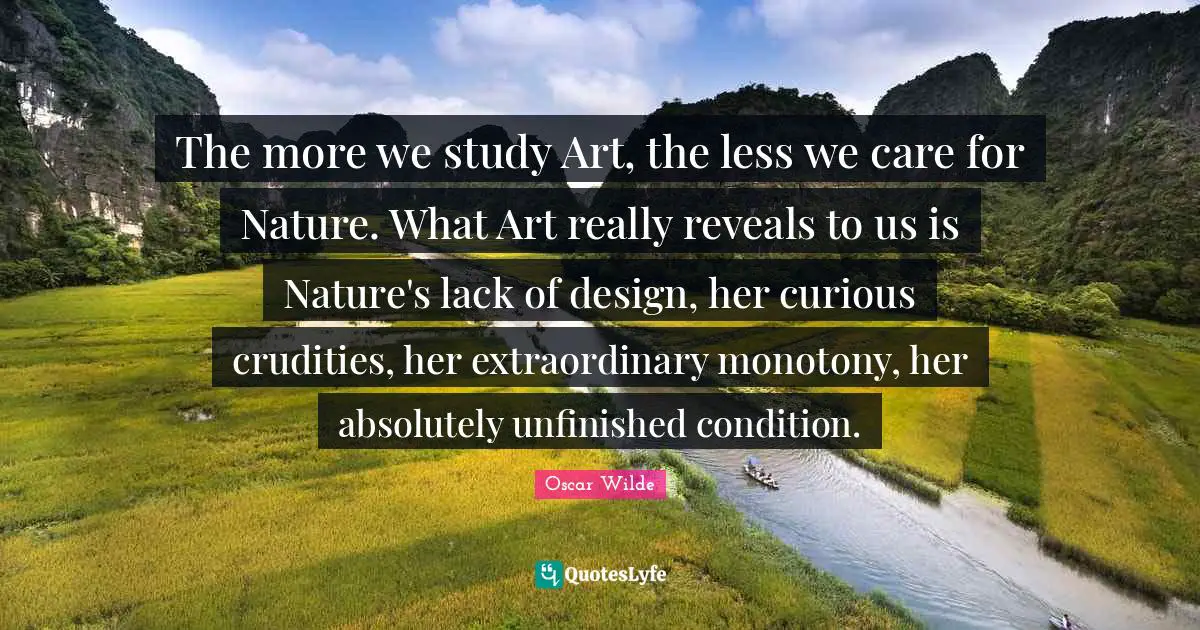 The more we study Art, the less we care for Nature. What Art really reveals to us is Nature's lack of design, her curious crudities, her extraordinary monotony, her absolutely unfinished condition.