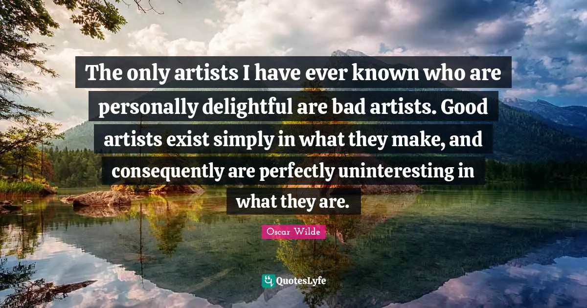 The only artists I have ever known who are personally delightful are bad artists. Good artists exist simply in what they make, and consequently are perfectly uninteresting in what they are.
