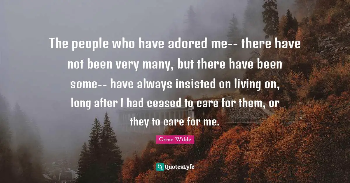 The people who have adored me-- there have not been very many, but there have been some-- have always insisted on living on, long after I had ceased to care for them, or they to care for me.