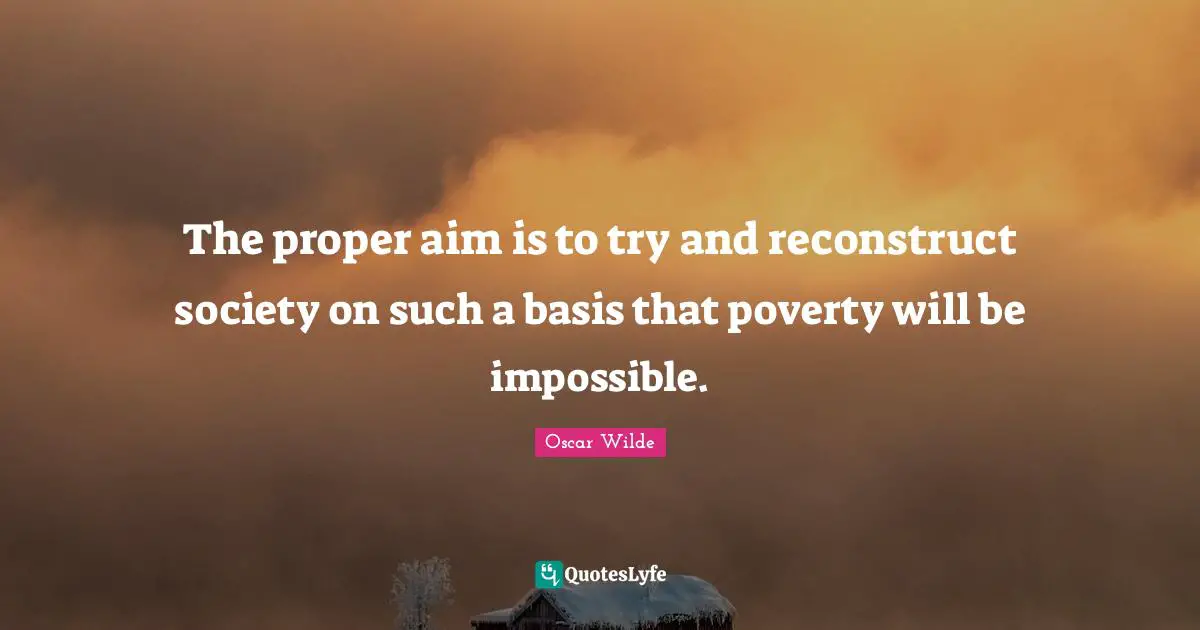 The proper aim is to try and reconstruct society on such a basis that poverty will be impossible.