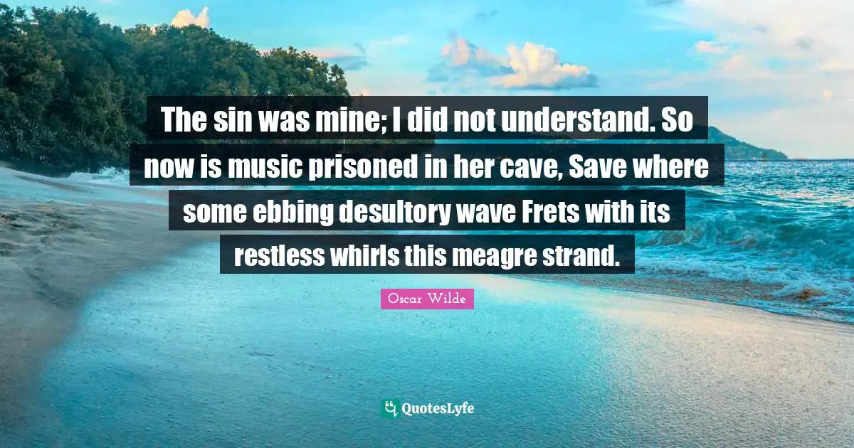 The sin was mine; I did not understand. So now is music prisoned in her cave, Save where some ebbing desultory wave Frets with its restless whirls this meagre strand.