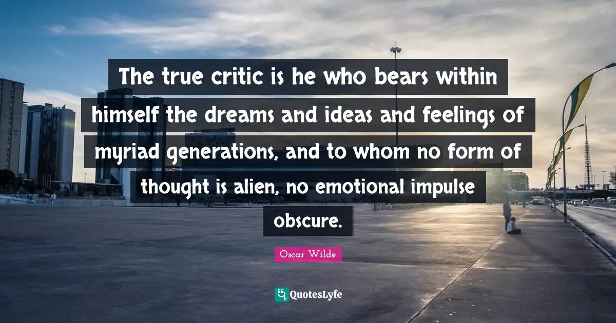 The true critic is he who bears within himself the dreams and ideas and feelings of myriad generations, and to whom no form of thought is alien, no emotional impulse obscure.