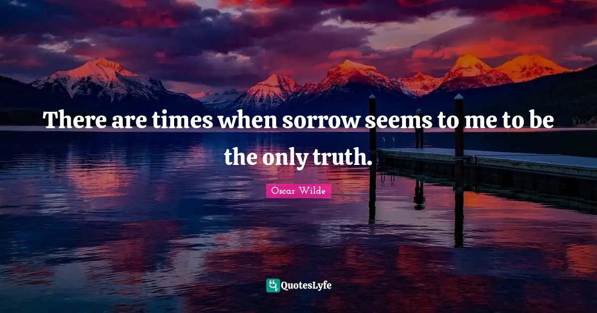 There are times when sorrow seems to me to be the only truth.