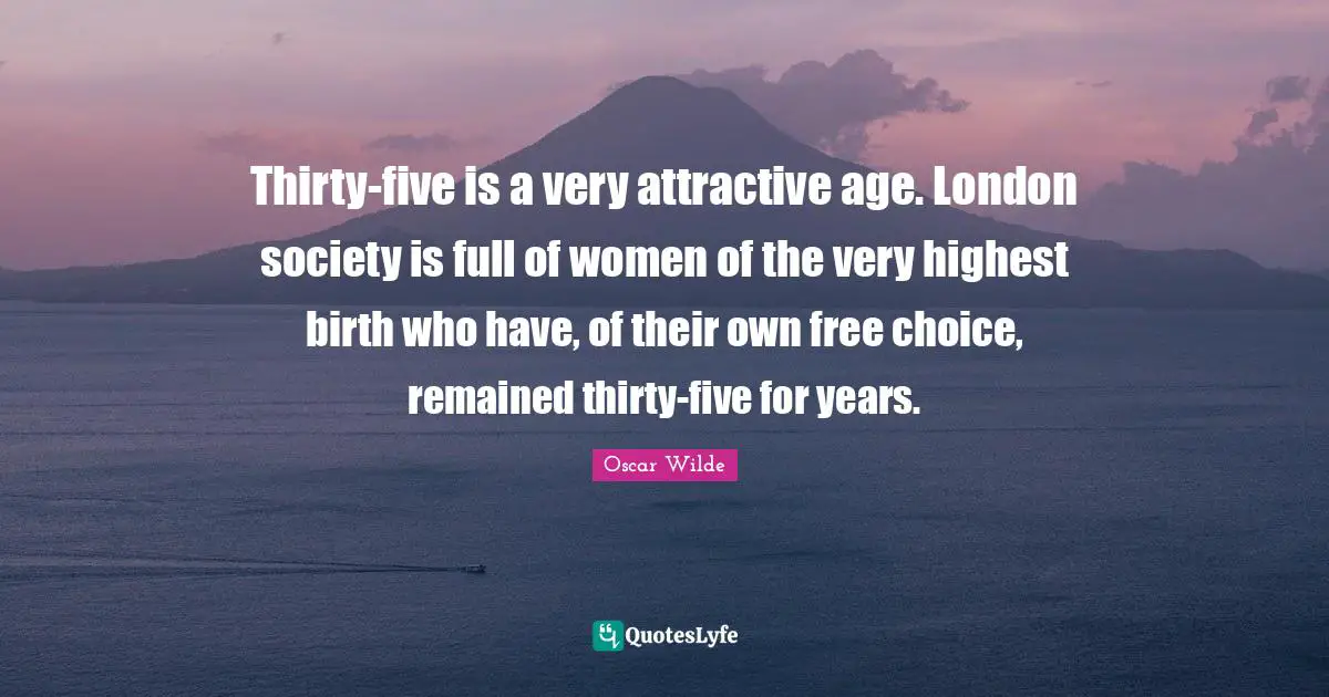 Thirty-five is a very attractive age. London society is full of women of the very highest birth who have, of their own free choice, remained thirty-five for years.