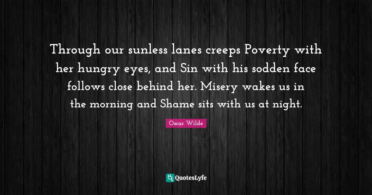Through our sunless lanes creeps Poverty with her hungry eyes, and Sin with his sodden face follows close behind her. Misery wakes us in the morning and Shame sits with us at night.