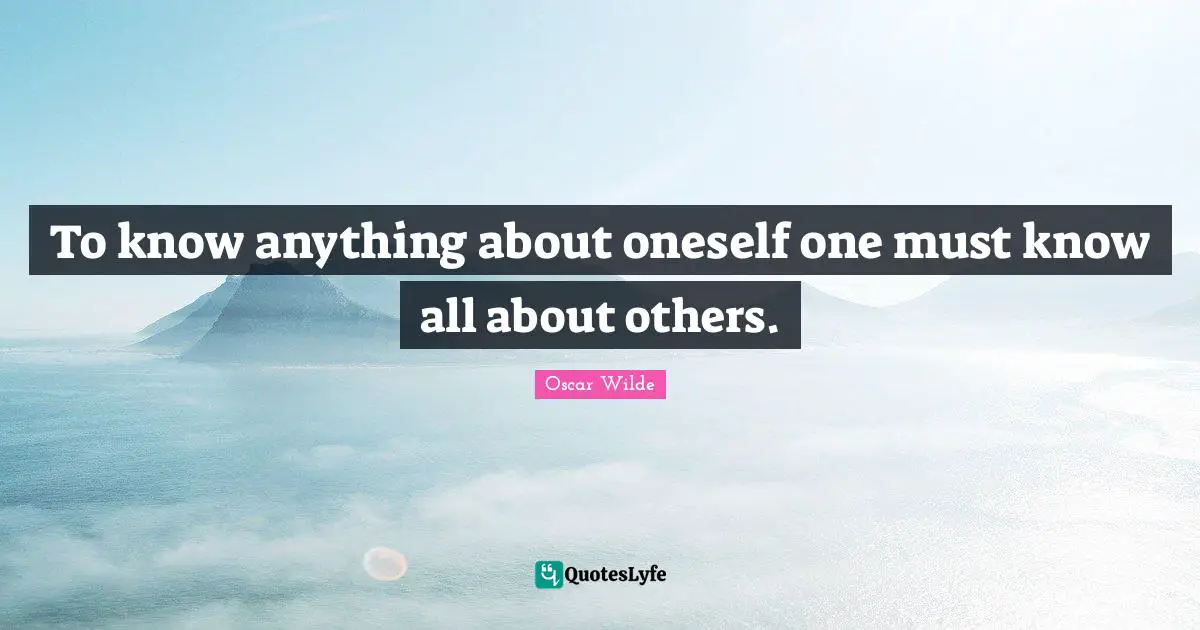 To know anything about oneself one must know all about others.