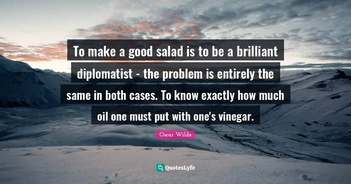To make a good salad is to be a brilliant diplomatist - the problem is entirely the same in both cases. To know exactly how much oil one must put with one's vinegar.