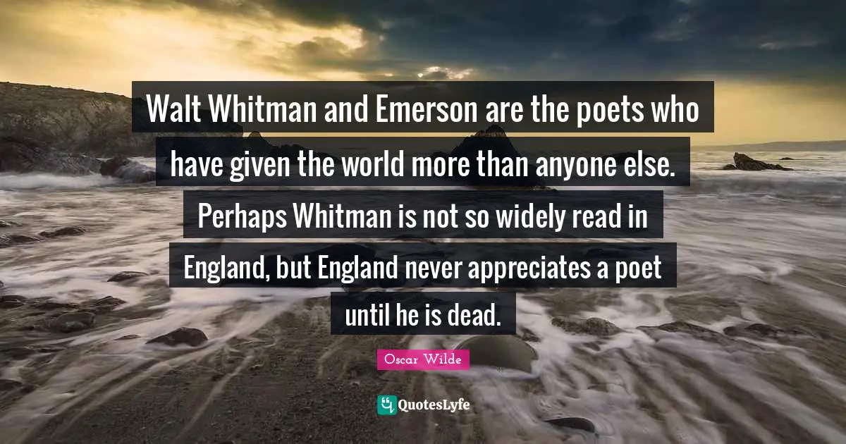 Walt Whitman and Emerson are the poets who have given the world more than anyone else. Perhaps Whitman is not so widely read in England, but England never appreciates a poet until he is dead.