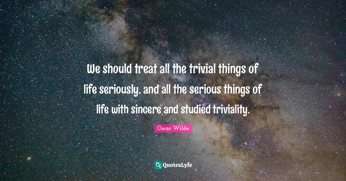 We should treat all the trivial things of life seriously, and all the serious things of life with sincere and studied triviality.