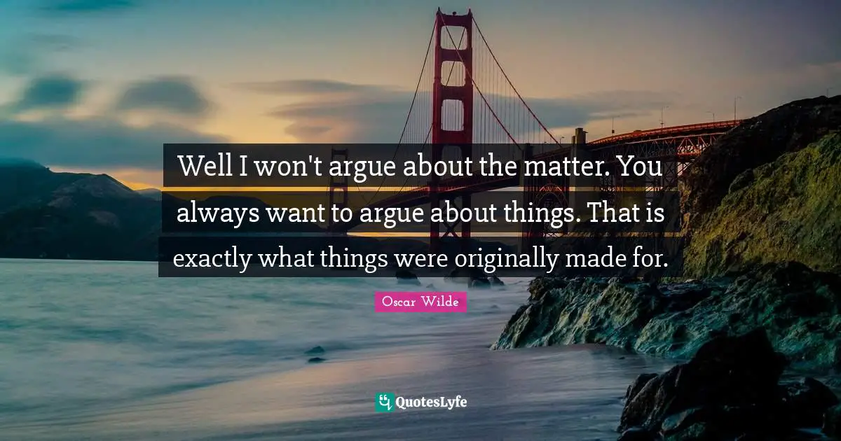 Well I won't argue about the matter. You always want to argue about things. That is exactly what things were originally made for.